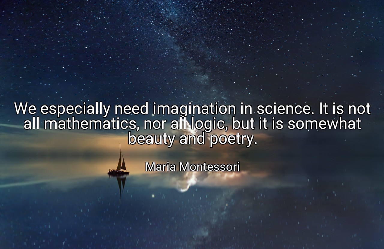 We especially need imagination in science. It is not all mathematics, nor all logic, but it is somewhat beauty and poetry. - Maria Montessori