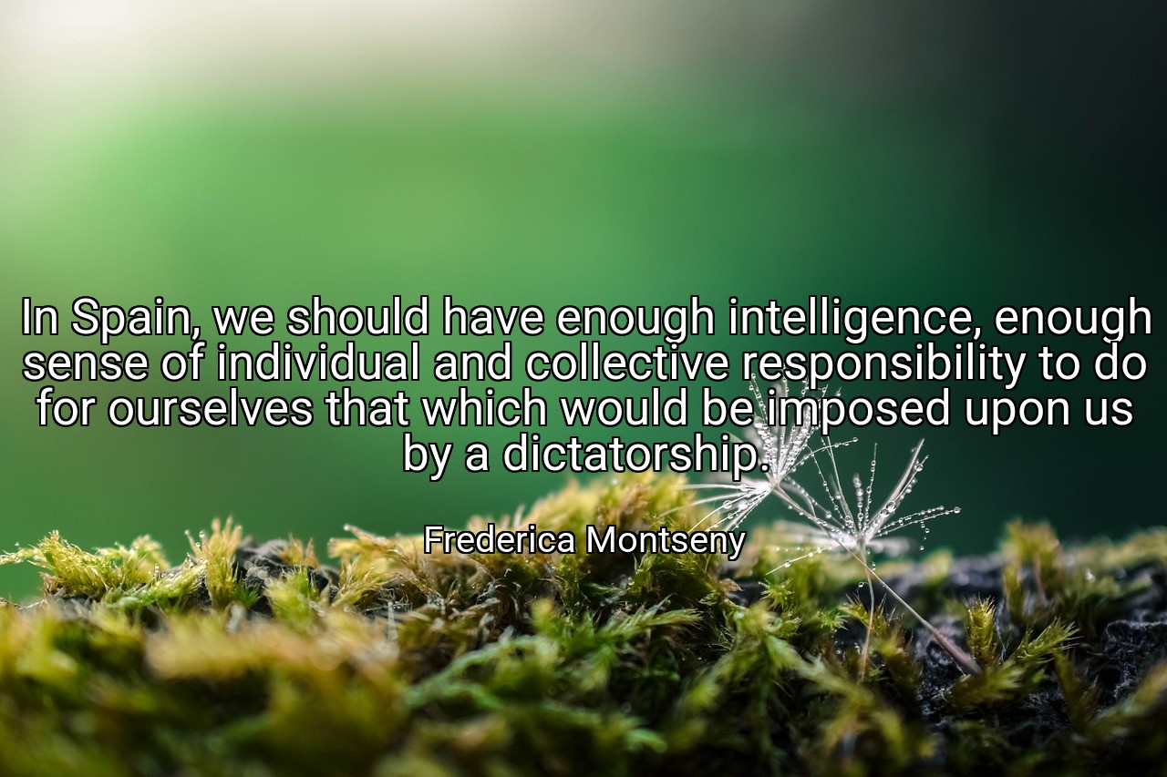 In Spain, we should have enough intelligence, enough sense of individual and collective responsibility to do for ourselves that which would be imposed upon us by a dictatorship. - Frederica Montseny