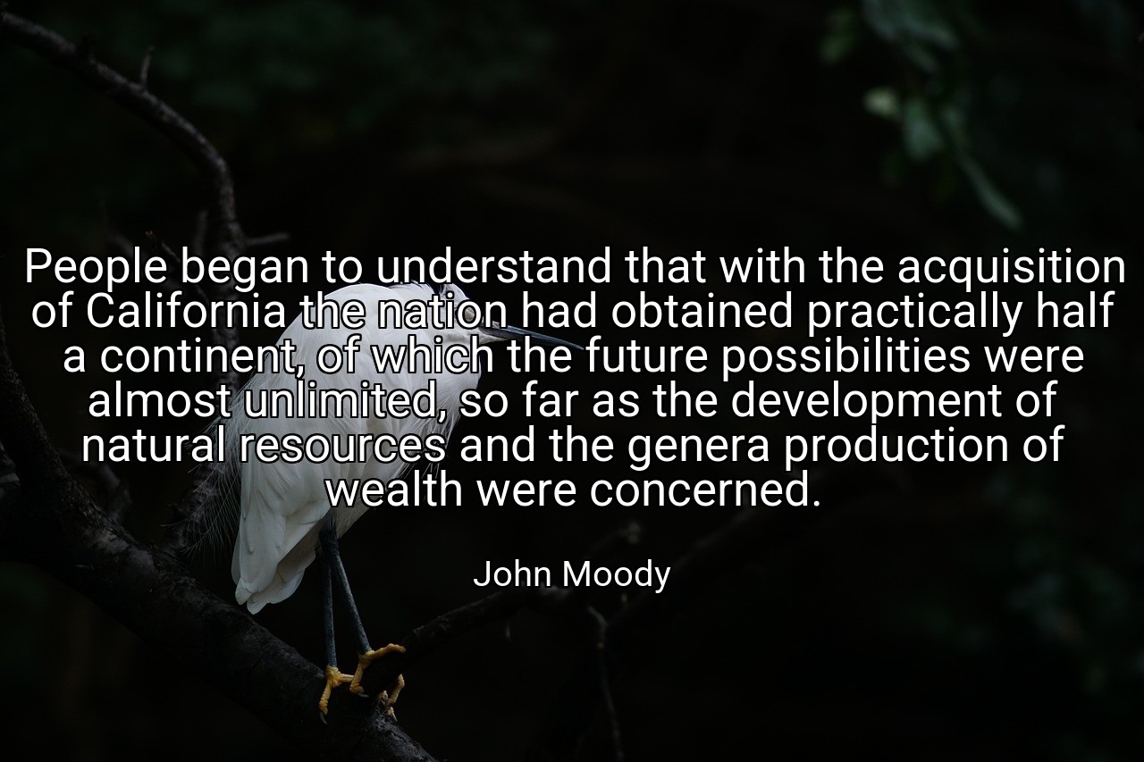 People began to understand that with the acquisition of California the nation had obtained practically half a continent, of which the future possibilities were almost unlimited, so far as the development of natural resources and the genera production of wealth were concerned. - John Moody