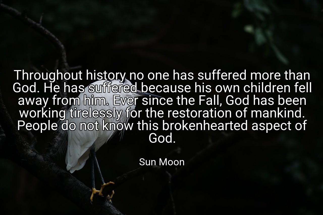 Throughout history no one has suffered more than God. He has suffered because his own children fell away from him. Ever since the Fall, God has been working tirelessly for the restoration of mankind. People do not know this brokenhearted aspect of God. - Sun Moon