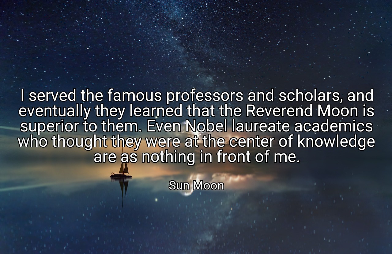 I served the famous professors and scholars, and eventually they learned that the Reverend Moon is superior to them. Even Nobel laureate academics who thought they were at the center of knowledge are as nothing in front of me. - Sun Moon