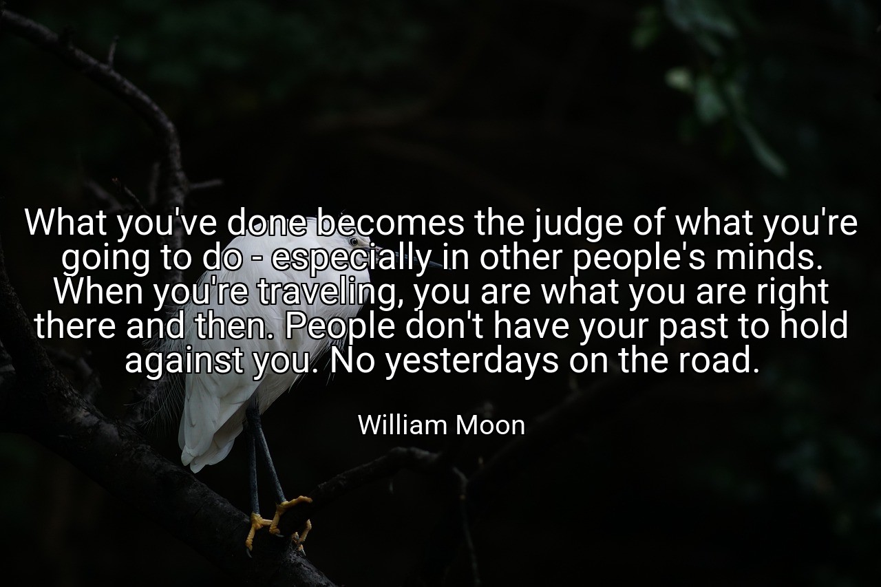 What you've done becomes the judge of what you're going to do - especially in other people's minds. When you're traveling, you are what you are right there and then. People don't have your past to hold against you. No yesterdays on the road. - William Moon