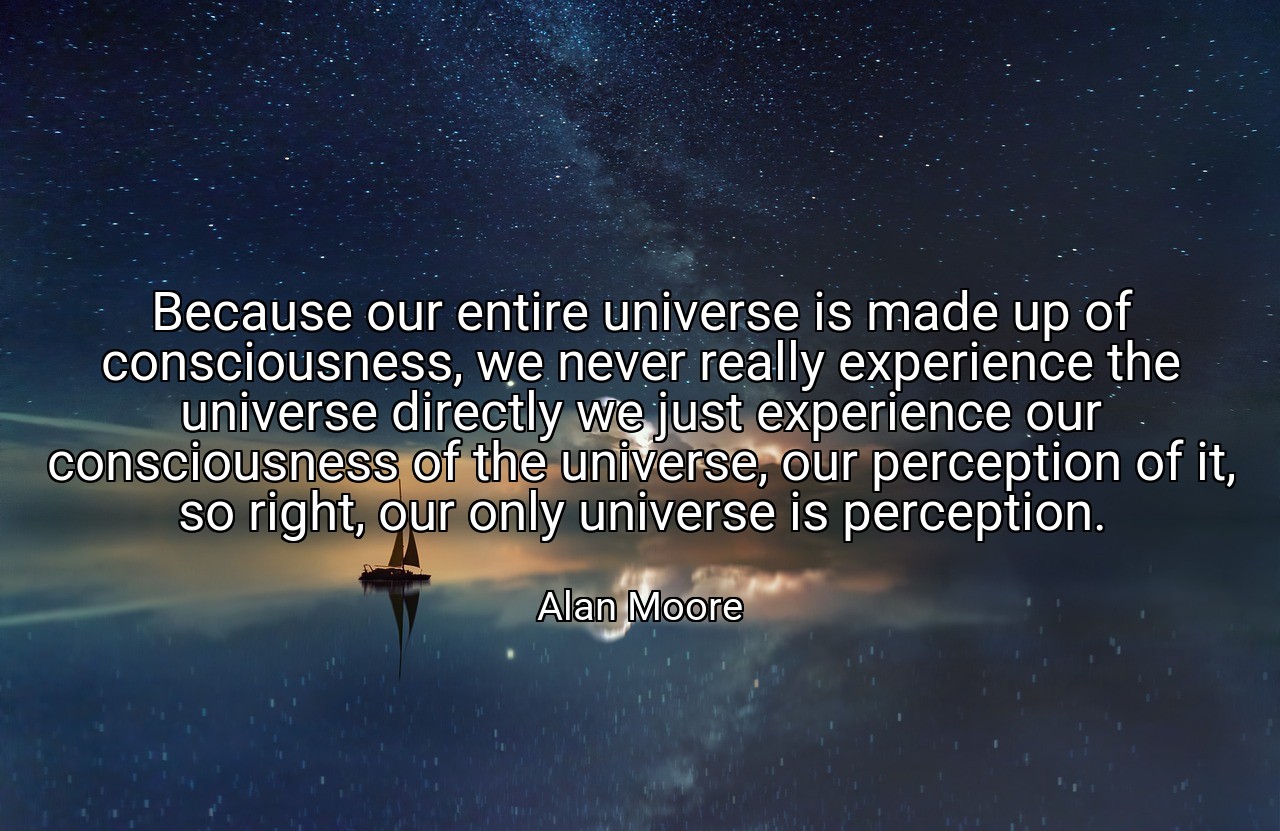 Because our entire universe is made up of consciousness, we never really experience the universe directly we just experience our consciousness of the universe, our perception of it, so right, our only universe is perception. - Alan Moore