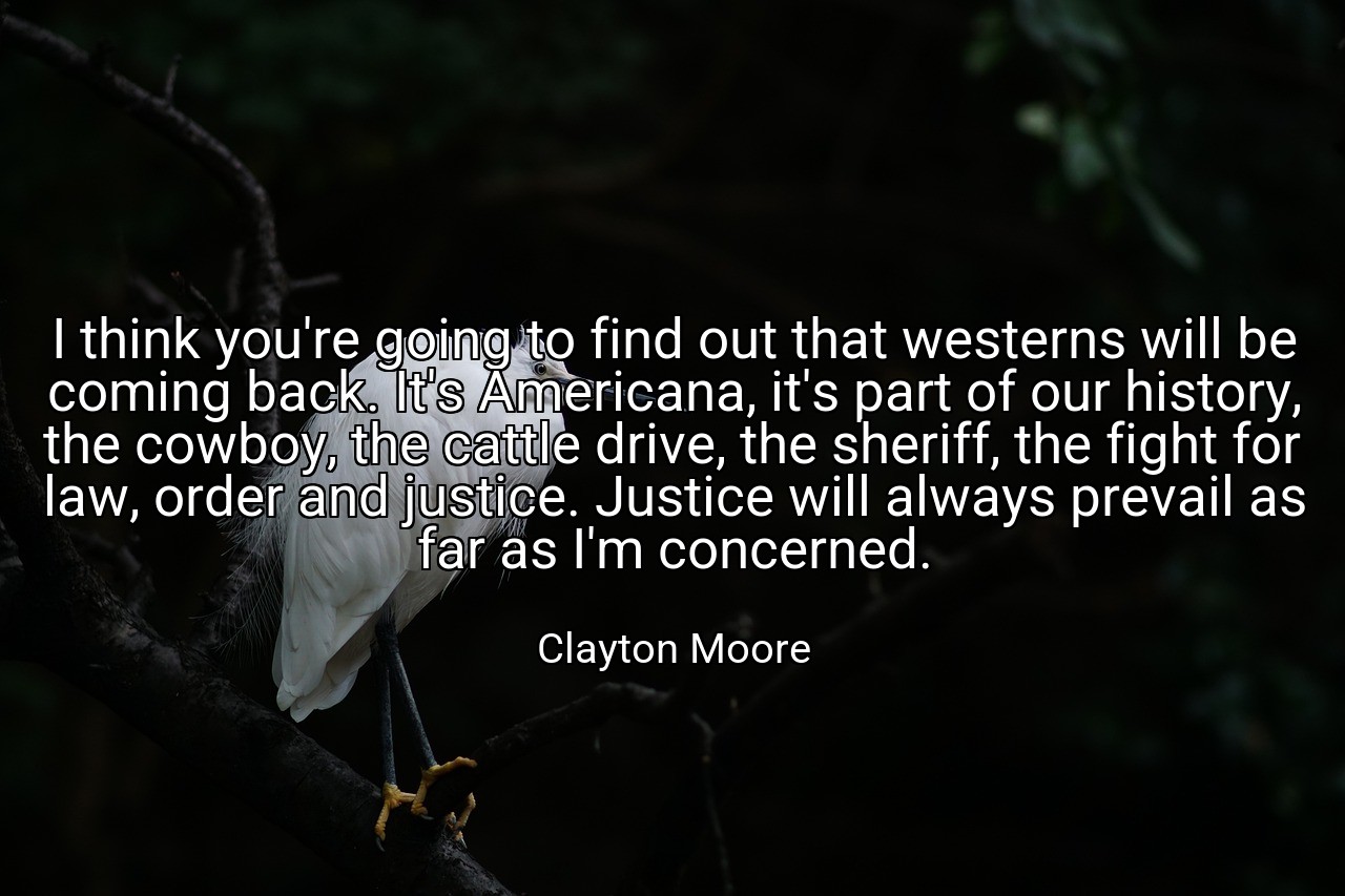 I think you're going to find out that westerns will be coming back. It's Americana, it's part of our history, the cowboy, the cattle drive, the sheriff, the fight for law, order and justice. Justice will always prevail as far as I'm concerned. - Clayton Moore