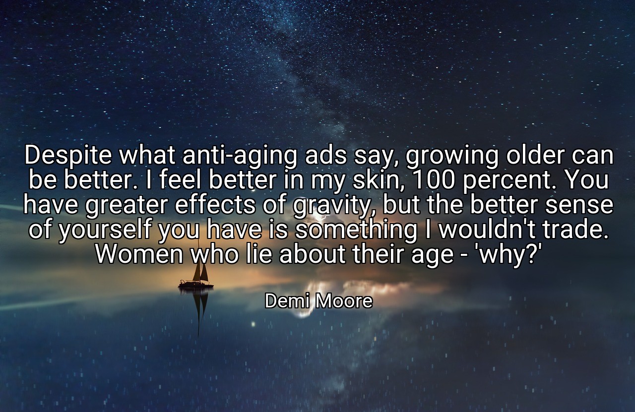 Despite what anti-aging ads say, growing older can be better. I feel better in my skin, 100 percent. You have greater effects of gravity, but the better sense of yourself you have is something I wouldn't trade. Women who lie about their age - 'why?' - Demi Moore