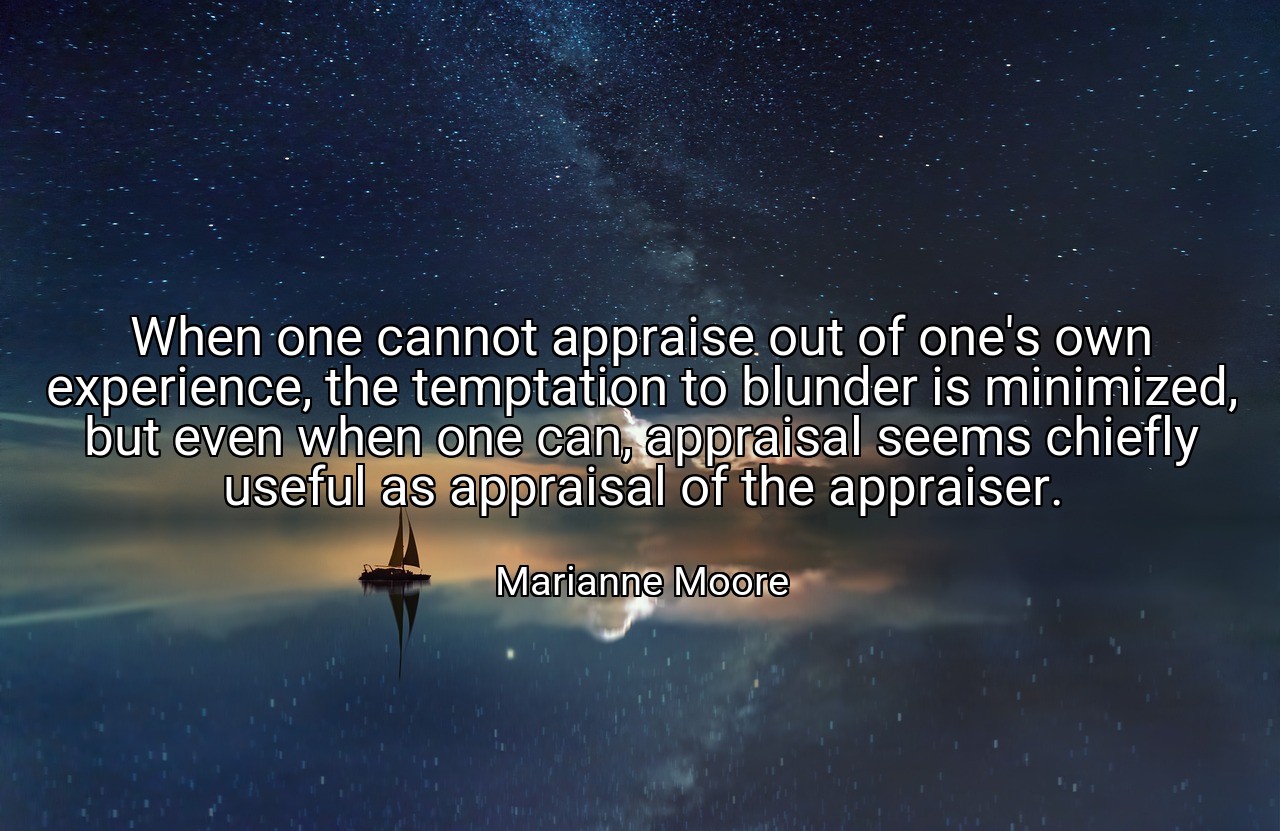 When one cannot appraise out of one's own experience, the temptation to blunder is minimized, but even when one can, appraisal seems chiefly useful as appraisal of the appraiser. - Marianne Moore