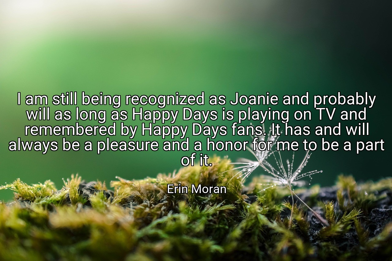 I am still being recognized as Joanie and probably will as long as Happy Days is playing on TV and remembered by Happy Days fans. It has and will always be a pleasure and a honor for me to be a part of it. - Erin Moran