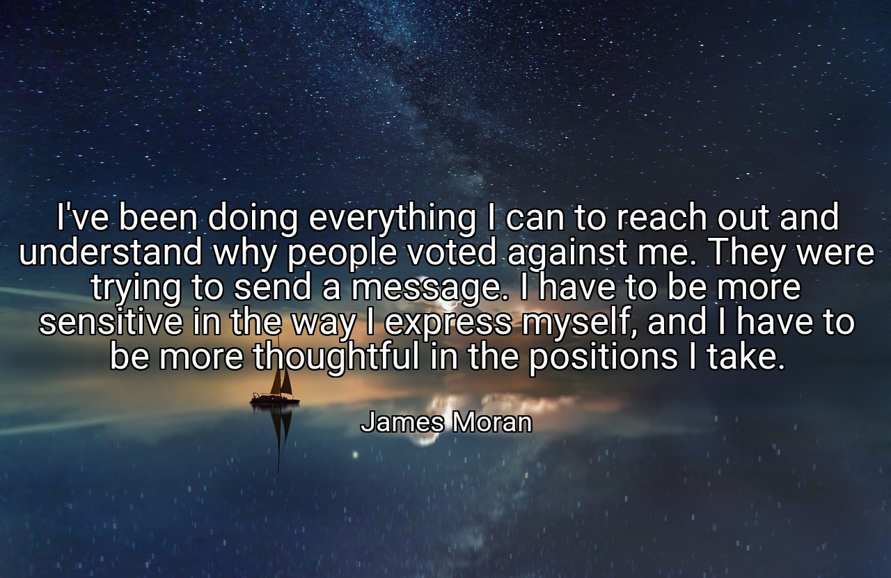 I've been doing everything I can to reach out and understand why people voted against me. They were trying to send a message. I have to be more sensitive in the way I express myself, and I have to be more thoughtful in the positions I take. - James Moran