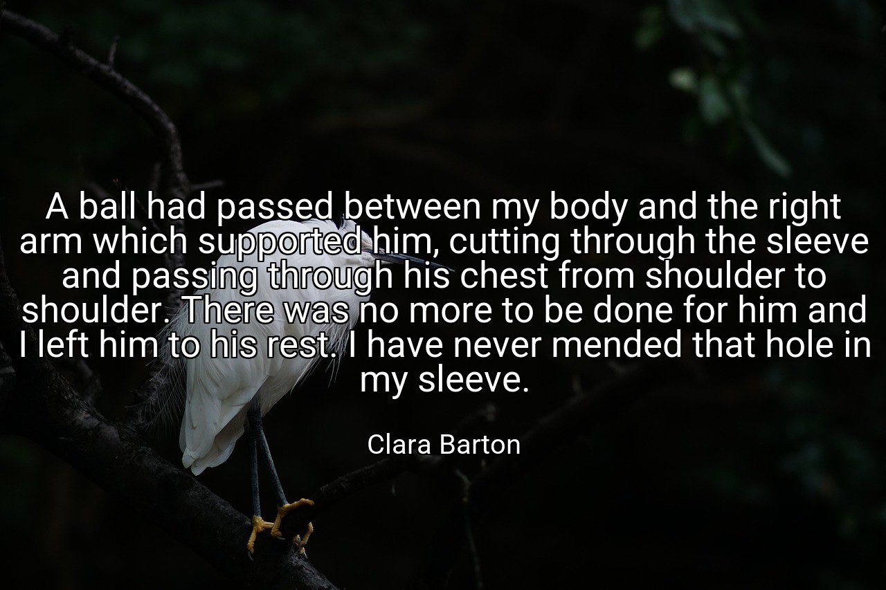 A ball had passed between my body and the right arm which supported him, cutting through the sleeve and passing through his chest from shoulder to shoulder. There was no more to be done for him and I left him to his rest. I have never mended that hole in my sleeve. - Clara Barton
