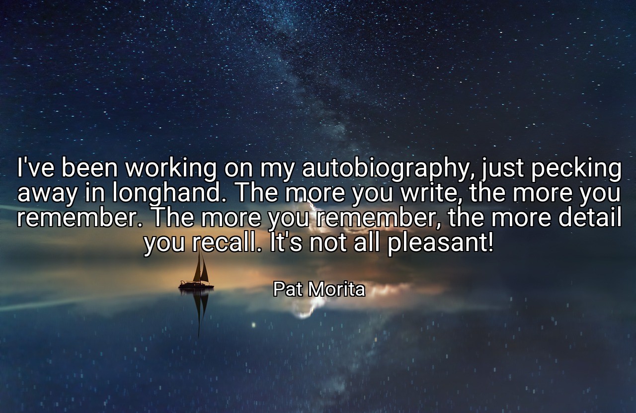 I've been working on my autobiography, just pecking away in longhand. The more you write, the more you remember. The more you remember, the more detail you recall. It's not all pleasant! - Pat Morita
