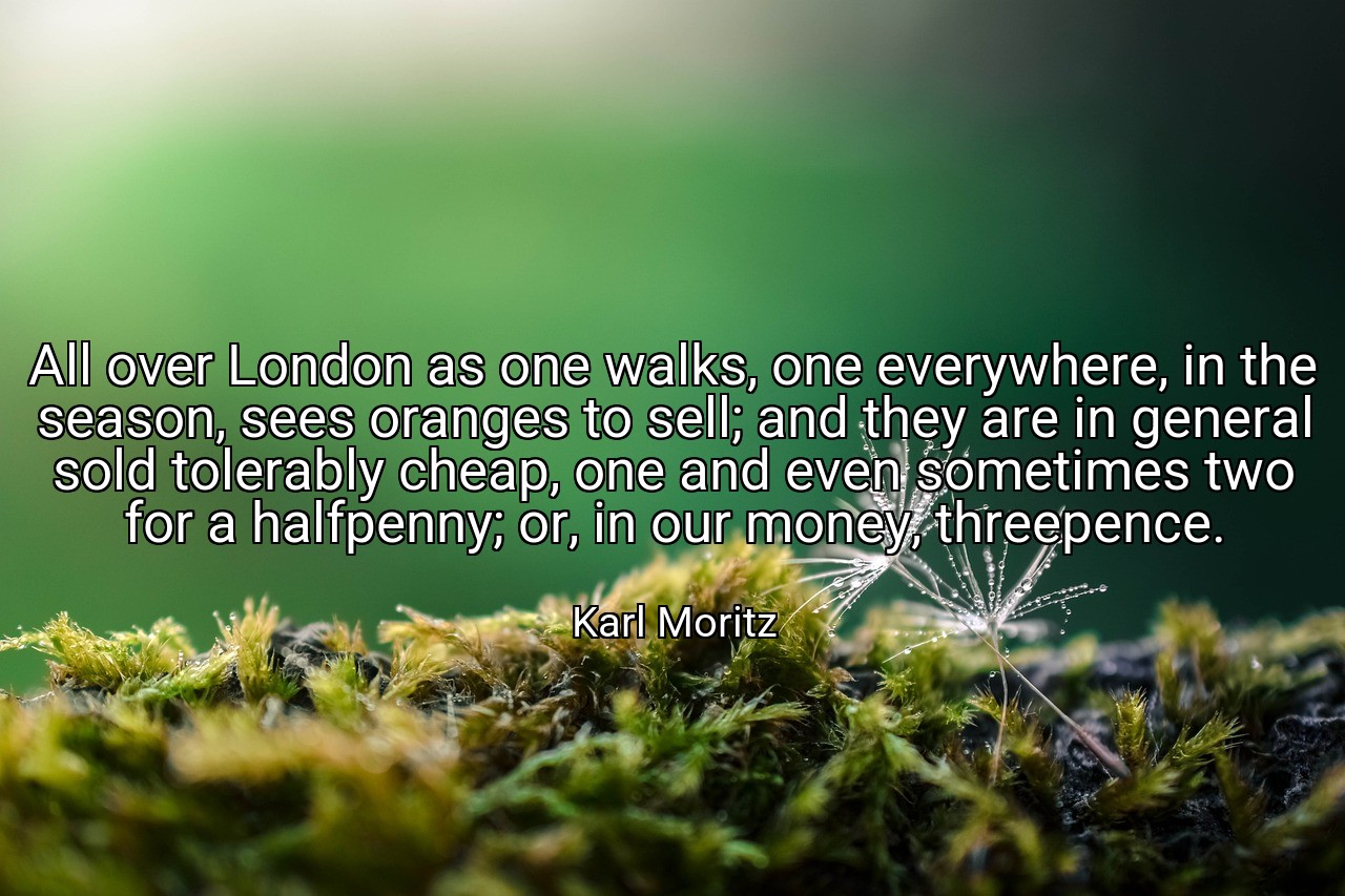 All over London as one walks, one everywhere, in the season, sees oranges to sell; and they are in general sold tolerably cheap, one and even sometimes two for a halfpenny; or, in our money, threepence. - Karl Moritz