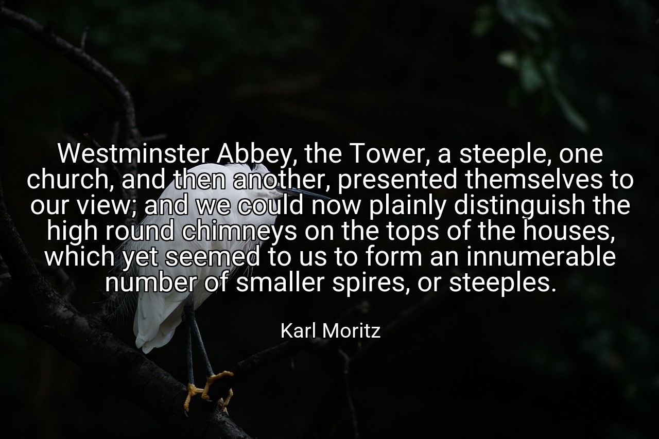 Westminster Abbey, the Tower, a steeple, one church, and then another, presented themselves to our view; and we could now plainly distinguish the high round chimneys on the tops of the houses, which yet seemed to us to form an innumerable number of smaller spires, or steeples. - Karl Moritz
