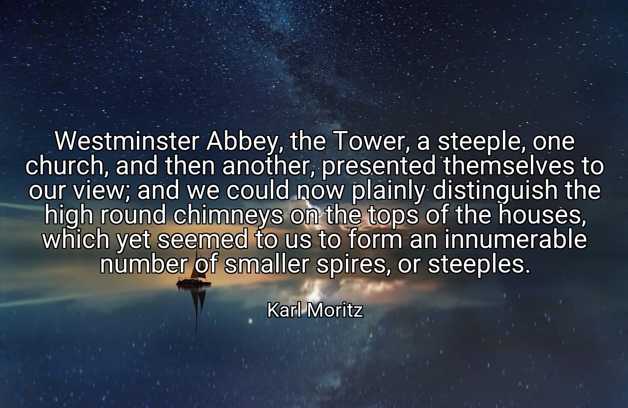 Westminster Abbey, the Tower, a steeple, one church, and then another, presented themselves to our view; and we could now plainly distinguish the high round chimneys on the tops of the houses, which yet seemed to us to form an innumerable number of smaller spires, or steeples. - Karl Moritz