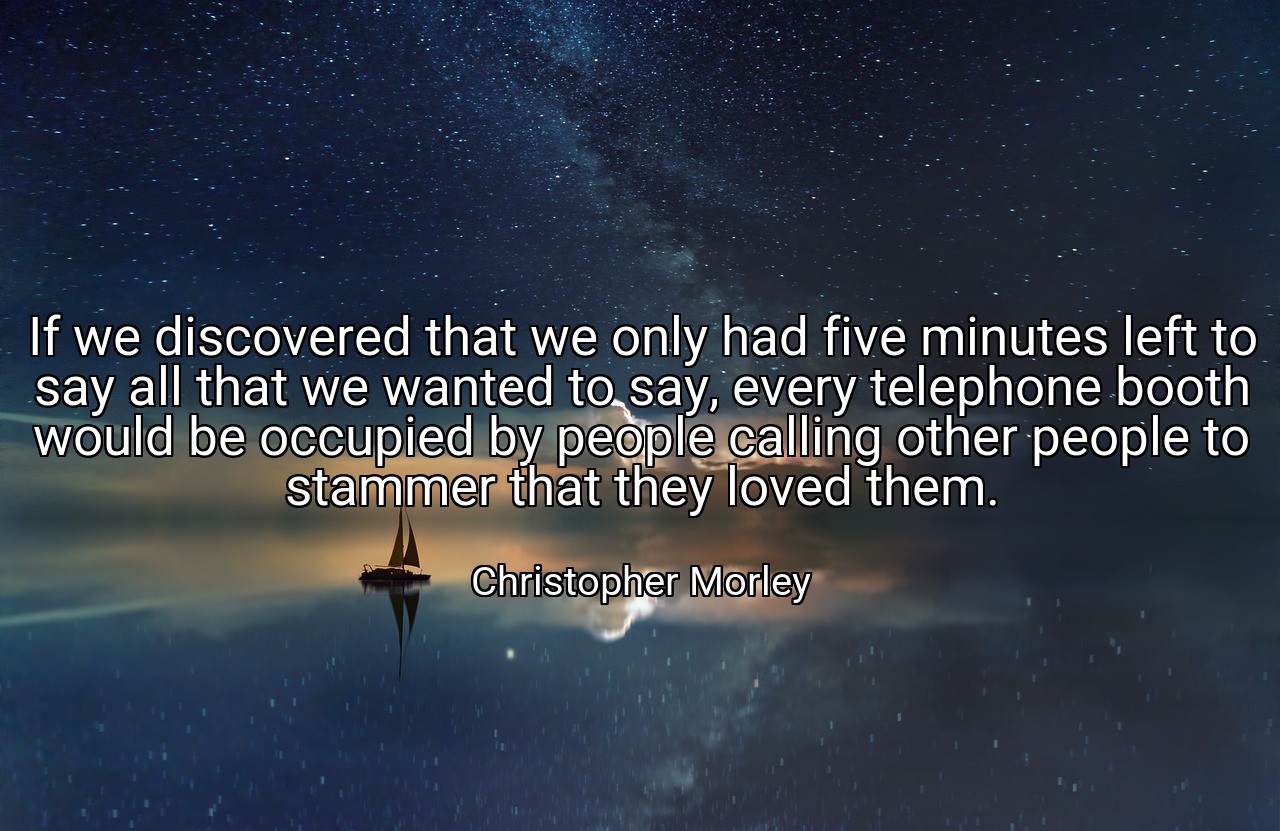If we discovered that we only had five minutes left to say all that we wanted to say, every telephone booth would be occupied by people calling other people to stammer that they loved them. - Christopher Morley