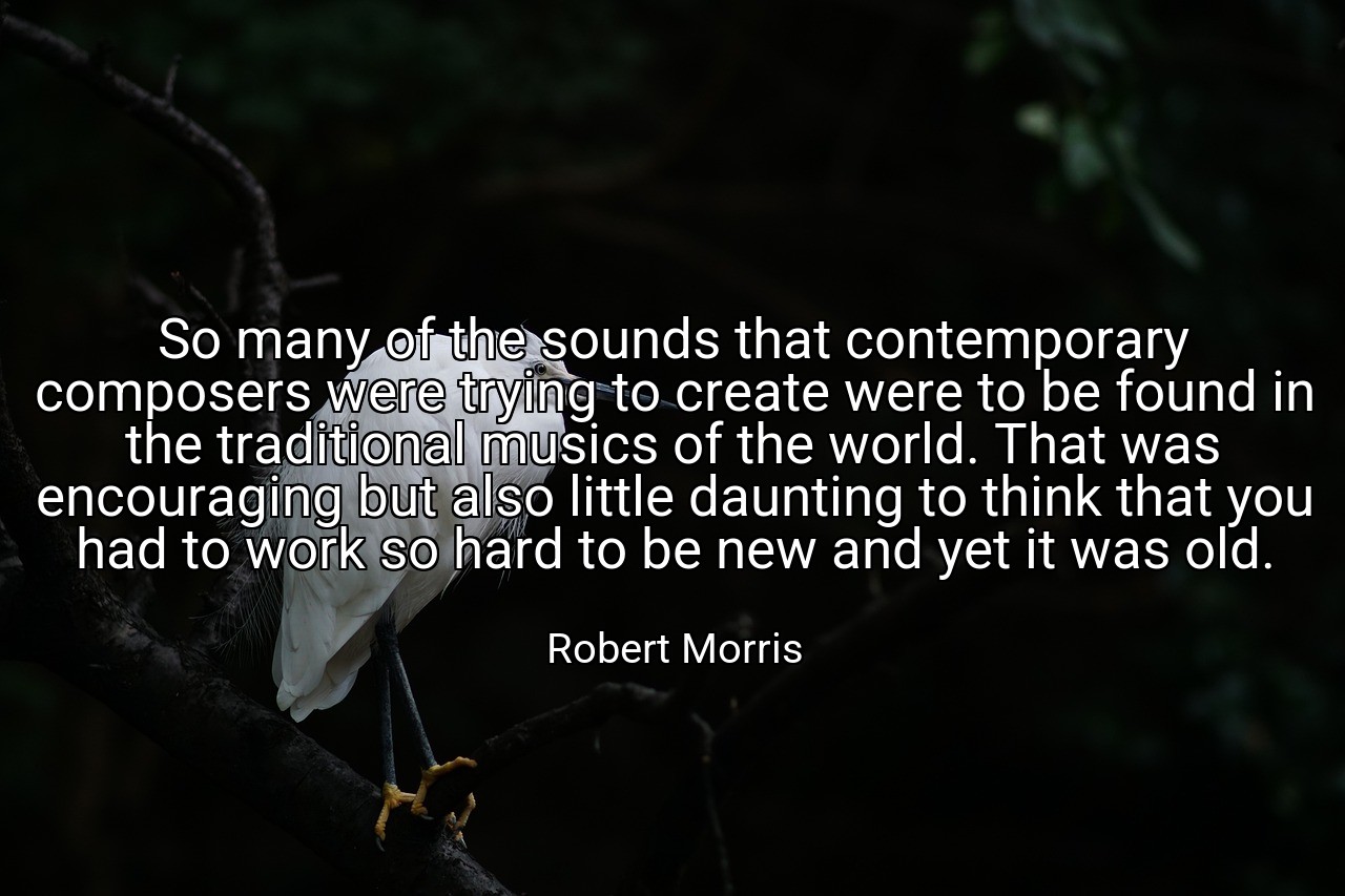 So many of the sounds that contemporary composers were trying to create were to be found in the traditional musics of the world. That was encouraging but also little daunting to think that you had to work so hard to be new and yet it was old. - Robert Morris