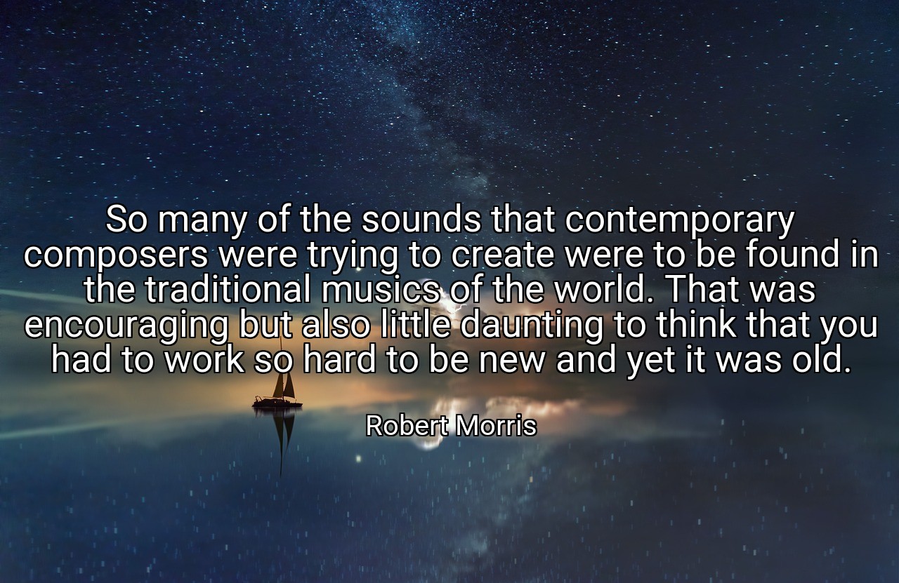 So many of the sounds that contemporary composers were trying to create were to be found in the traditional musics of the world. That was encouraging but also little daunting to think that you had to work so hard to be new and yet it was old. - Robert Morris