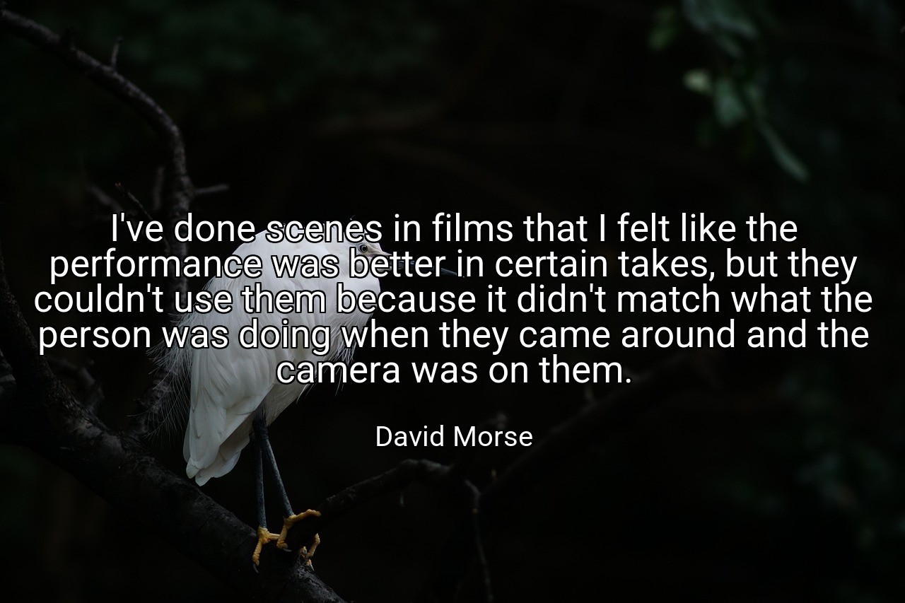 I've done scenes in films that I felt like the performance was better in certain takes, but they couldn't use them because it didn't match what the person was doing when they came around and the camera was on them. - David Morse
