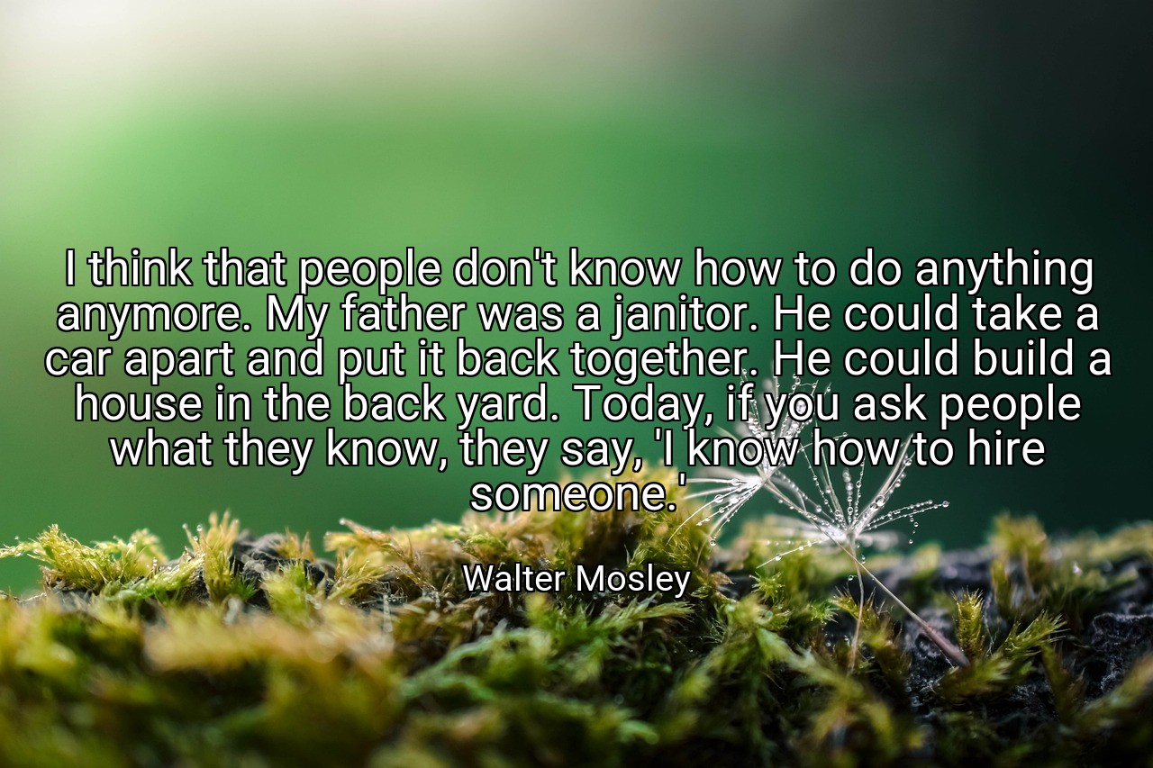 I think that people don't know how to do anything anymore. My father was a janitor. He could take a car apart and put it back together. He could build a house in the back yard. Today, if you ask people what they know, they say, 'I know how to hire someone.' - Walter Mosley