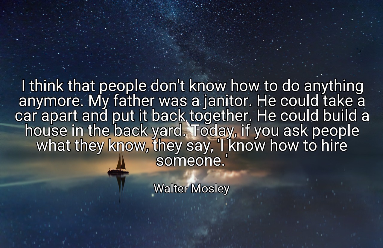 I think that people don't know how to do anything anymore. My father was a janitor. He could take a car apart and put it back together. He could build a house in the back yard. Today, if you ask people what they know, they say, 'I know how to hire someone.' - Walter Mosley