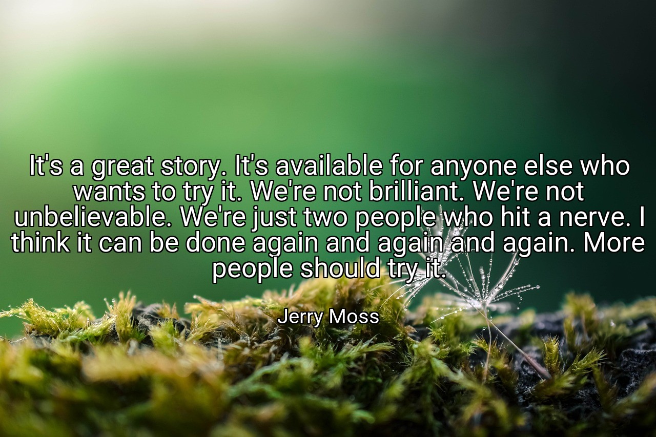 It's a great story. It's available for anyone else who wants to try it. We're not brilliant. We're not unbelievable. We're just two people who hit a nerve. I think it can be done again and again and again. More people should try it. - Jerry Moss
