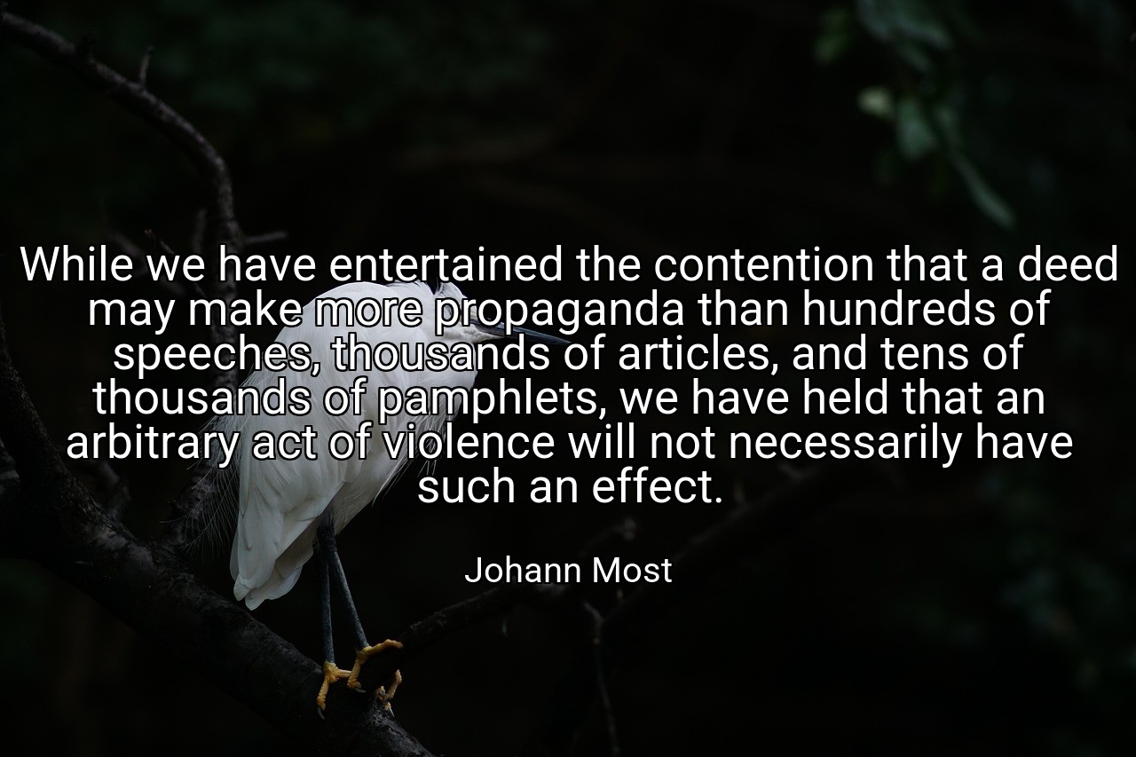 While we have entertained the contention that a deed may make more propaganda than hundreds of speeches, thousands of articles, and tens of thousands of pamphlets, we have held that an arbitrary act of violence will not necessarily have such an effect. - Johann Most