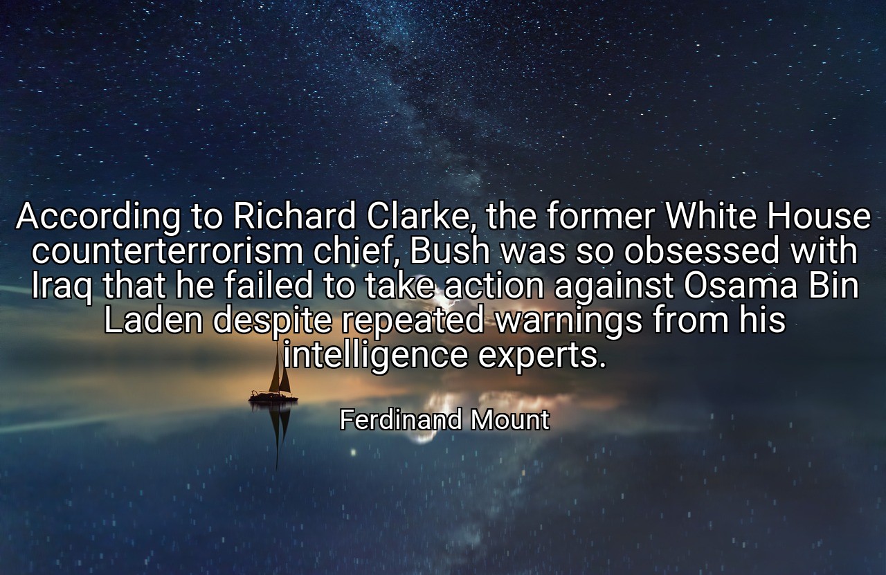 According to Richard Clarke, the former White House counterterrorism chief, Bush was so obsessed with Iraq that he failed to take action against Osama Bin Laden despite repeated warnings from his intelligence experts. - Ferdinand Mount
