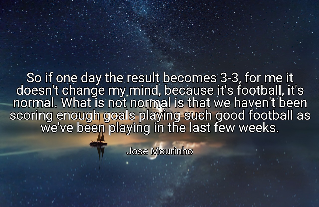 So if one day the result becomes 3-3, for me it doesn't change my mind, because it's football, it's normal. What is not normal is that we haven't been scoring enough goals playing such good football as we've been playing in the last few weeks. - Jose Mourinho