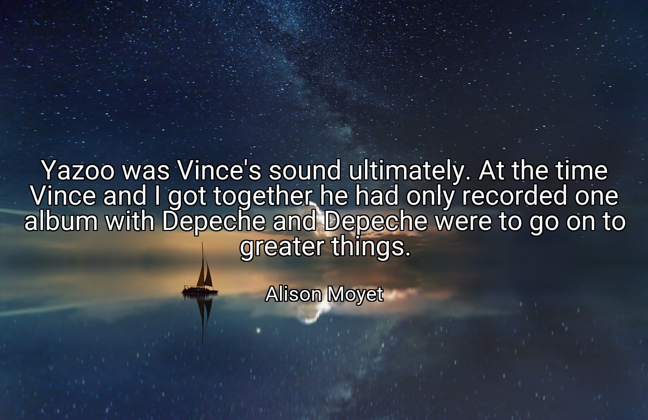 Yazoo was Vince's sound ultimately. At the time Vince and I got together he had only recorded one album with Depeche and Depeche were to go on to greater things. - Alison Moyet