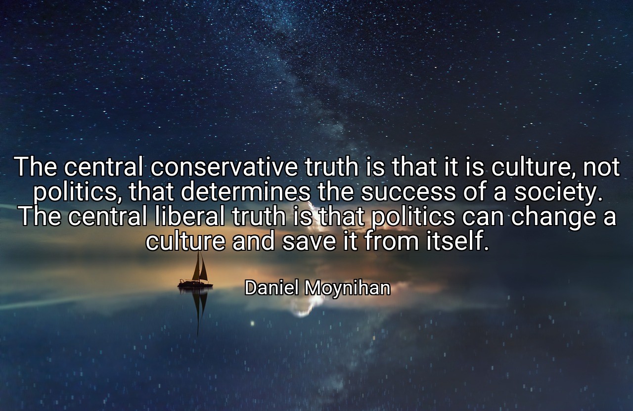 The central conservative truth is that it is culture, not politics, that determines the success of a society. The central liberal truth is that politics can change a culture and save it from itself. - Daniel Moynihan