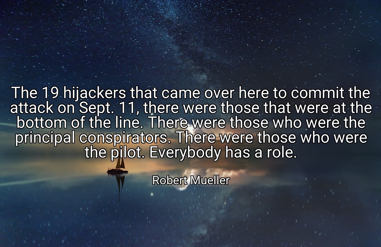 The 19 hijackers that came over here to commit the attack on Sept. 11, there were those that were at the bottom of the line. There were those who were the principal conspirators. There were those who were the pilot. Everybody has a role. - Robert Mueller