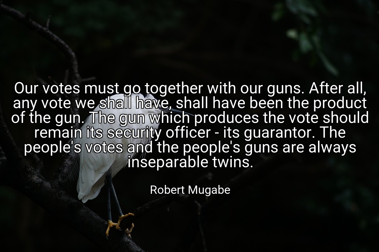 Our votes must go together with our guns. After all, any vote we shall have, shall have been the product of the gun. The gun which produces the vote should remain its security officer - its guarantor. The people's votes and the people's guns are always inseparable twins. - Robert Mugabe