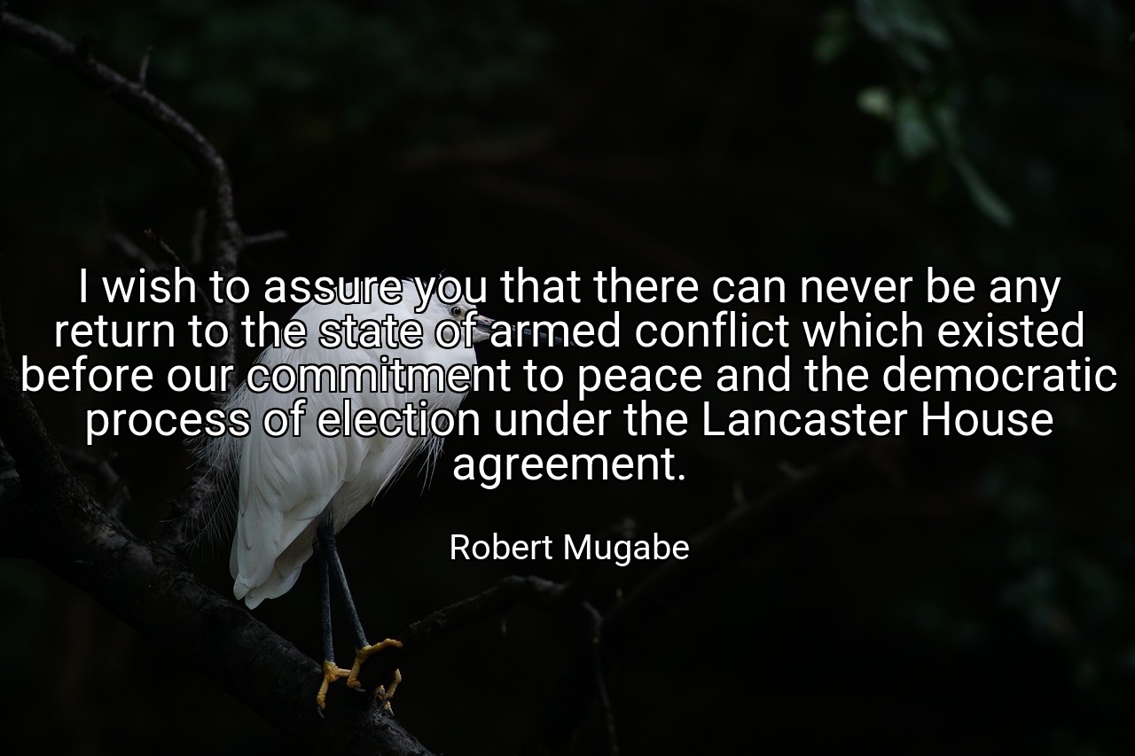 I wish to assure you that there can never be any return to the state of armed conflict which existed before our commitment to peace and the democratic process of election under the Lancaster House agreement. - Robert Mugabe
