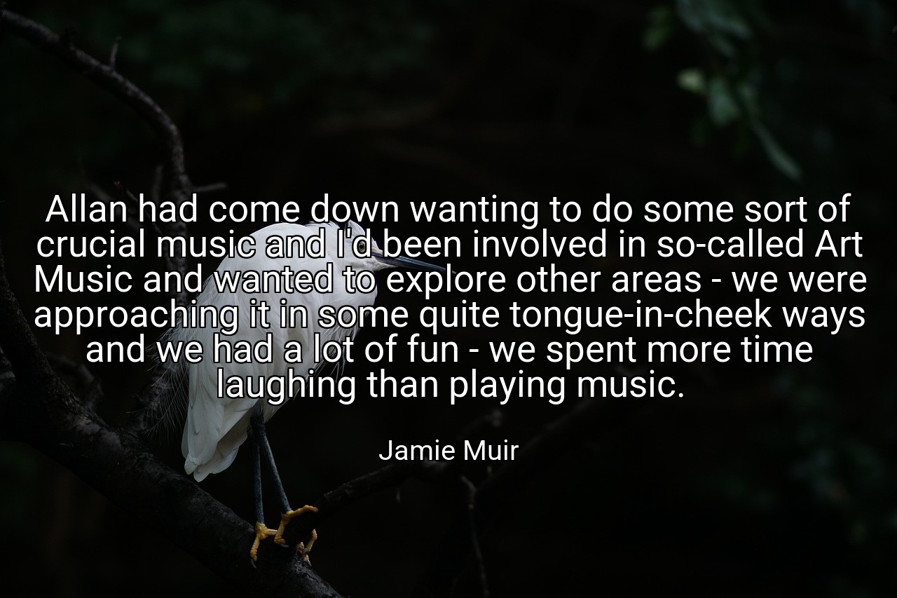 Allan had come down wanting to do some sort of crucial music and I'd been involved in so-called Art Music and wanted to explore other areas - we were approaching it in some quite tongue-in-cheek ways and we had a lot of fun - we spent more time laughing than playing music. - Jamie Muir