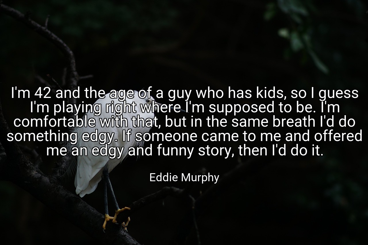 I'm 42 and the age of a guy who has kids, so I guess I'm playing right where I'm supposed to be. I'm comfortable with that, but in the same breath I'd do something edgy. If someone came to me and offered me an edgy and funny story, then I'd do it. - Eddie Murphy