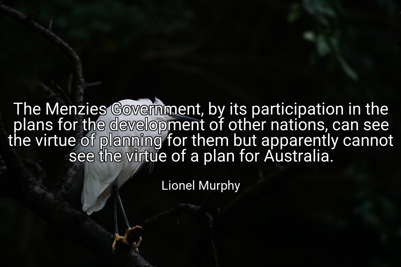 The Menzies Government, by its participation in the plans for the development of other nations, can see the virtue of planning for them but apparently cannot see the virtue of a plan for Australia. - Lionel Murphy