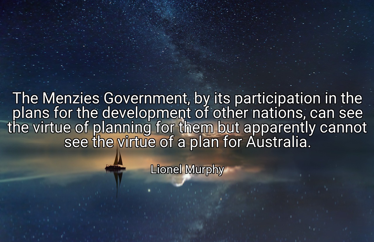 The Menzies Government, by its participation in the plans for the development of other nations, can see the virtue of planning for them but apparently cannot see the virtue of a plan for Australia. - Lionel Murphy