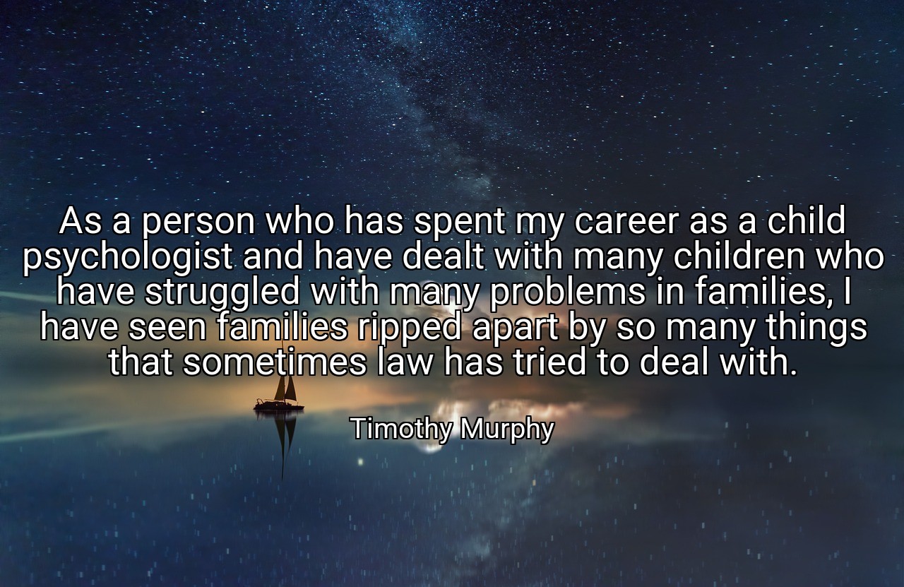 As a person who has spent my career as a child psychologist and have dealt with many children who have struggled with many problems in families, I have seen families ripped apart by so many things that sometimes law has tried to deal with. - Timothy Murphy