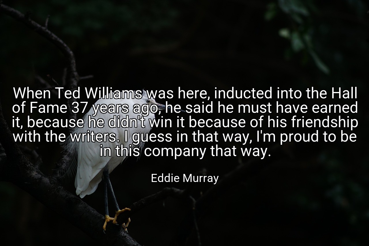 When Ted Williams was here, inducted into the Hall of Fame 37 years ago, he said he must have earned it, because he didn't win it because of his friendship with the writers. I guess in that way, I'm proud to be in this company that way. - Eddie Murray