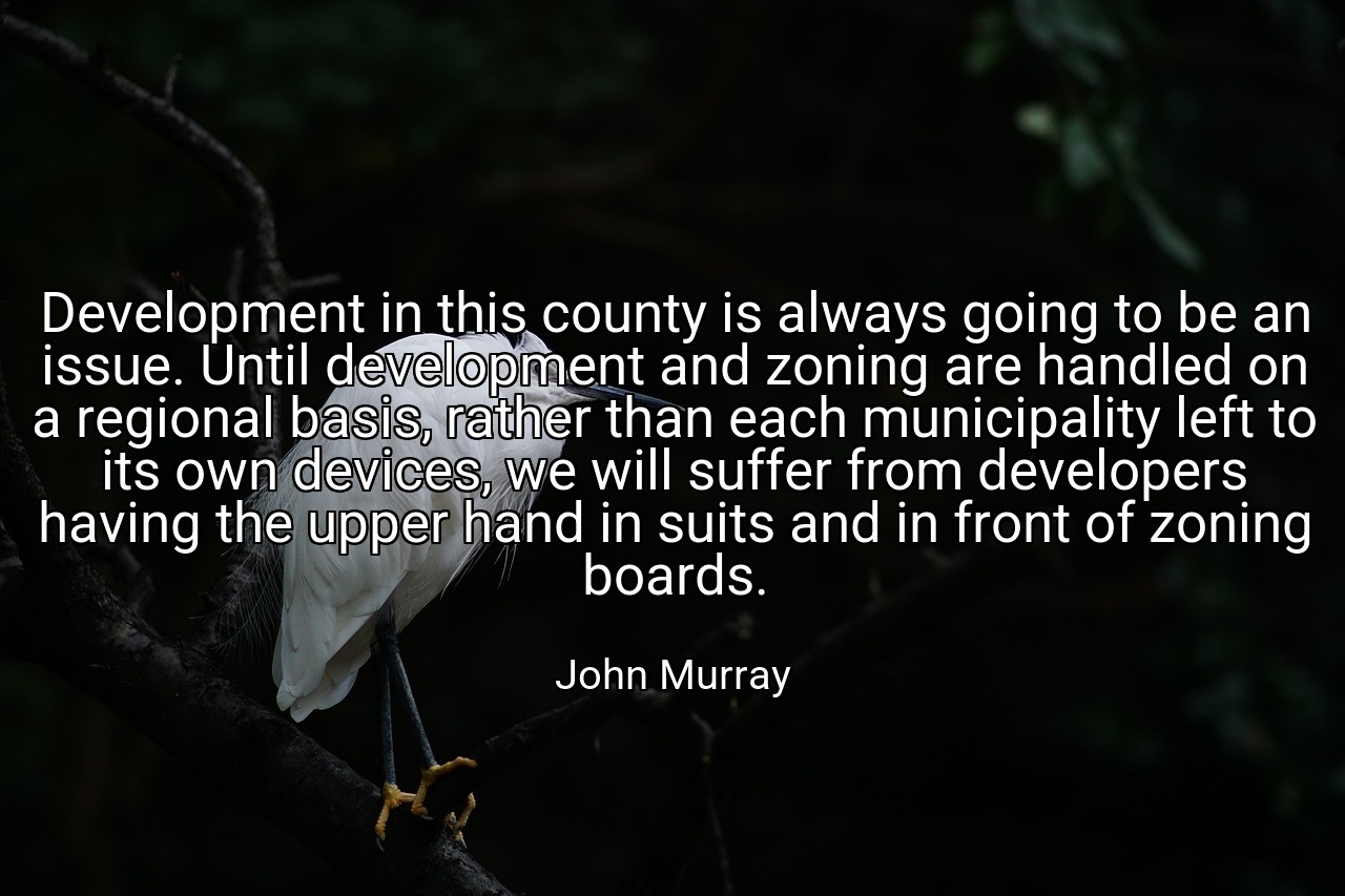 Development in this county is always going to be an issue. Until development and zoning are handled on a regional basis, rather than each municipality left to its own devices, we will suffer from developers having the upper hand in suits and in front of zoning boards. - John Murray