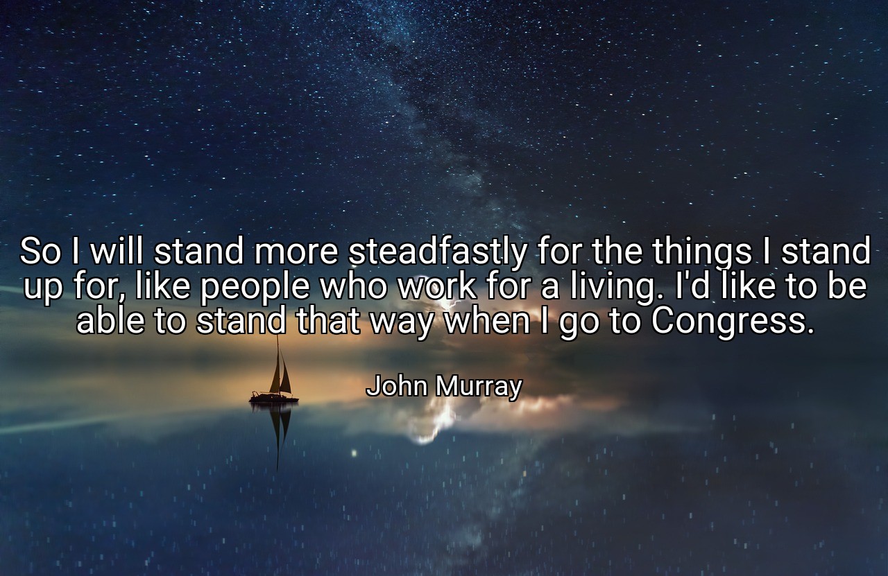 So I will stand more steadfastly for the things I stand up for, like people who work for a living. I'd like to be able to stand that way when I go to Congress. - John Murray