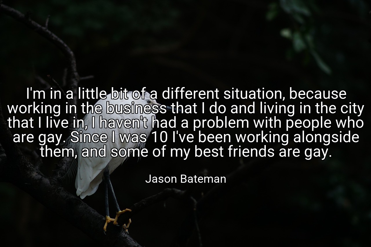 I'm in a little bit of a different situation, because working in the business that I do and living in the city that I live in, I haven't had a problem with people who are gay. Since I was 10 I've been working alongside them, and some of my best friends are gay. - Jason Bateman