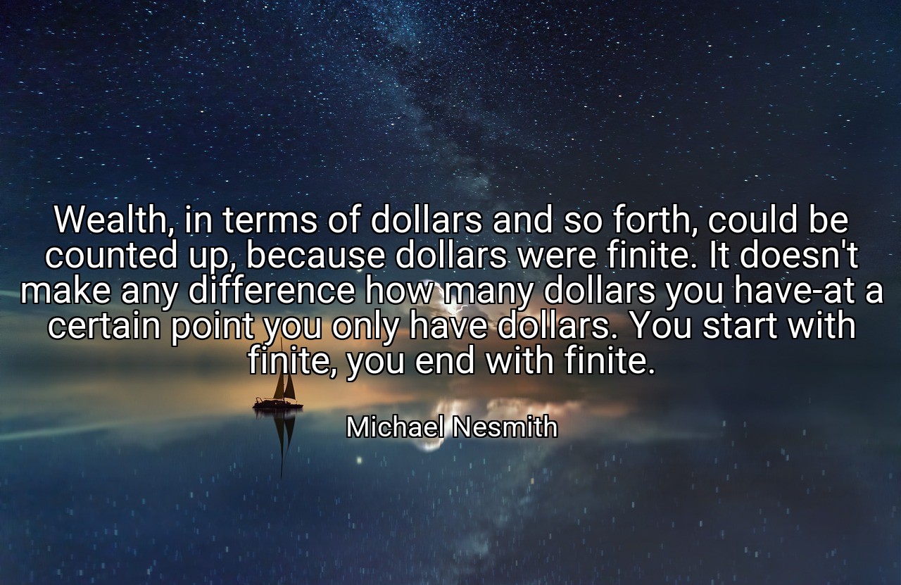 Wealth, in terms of dollars and so forth, could be counted up, because dollars were finite. It doesn't make any difference how many dollars you have-at a certain point you only have dollars. You start with finite, you end with finite. - Michael Nesmith