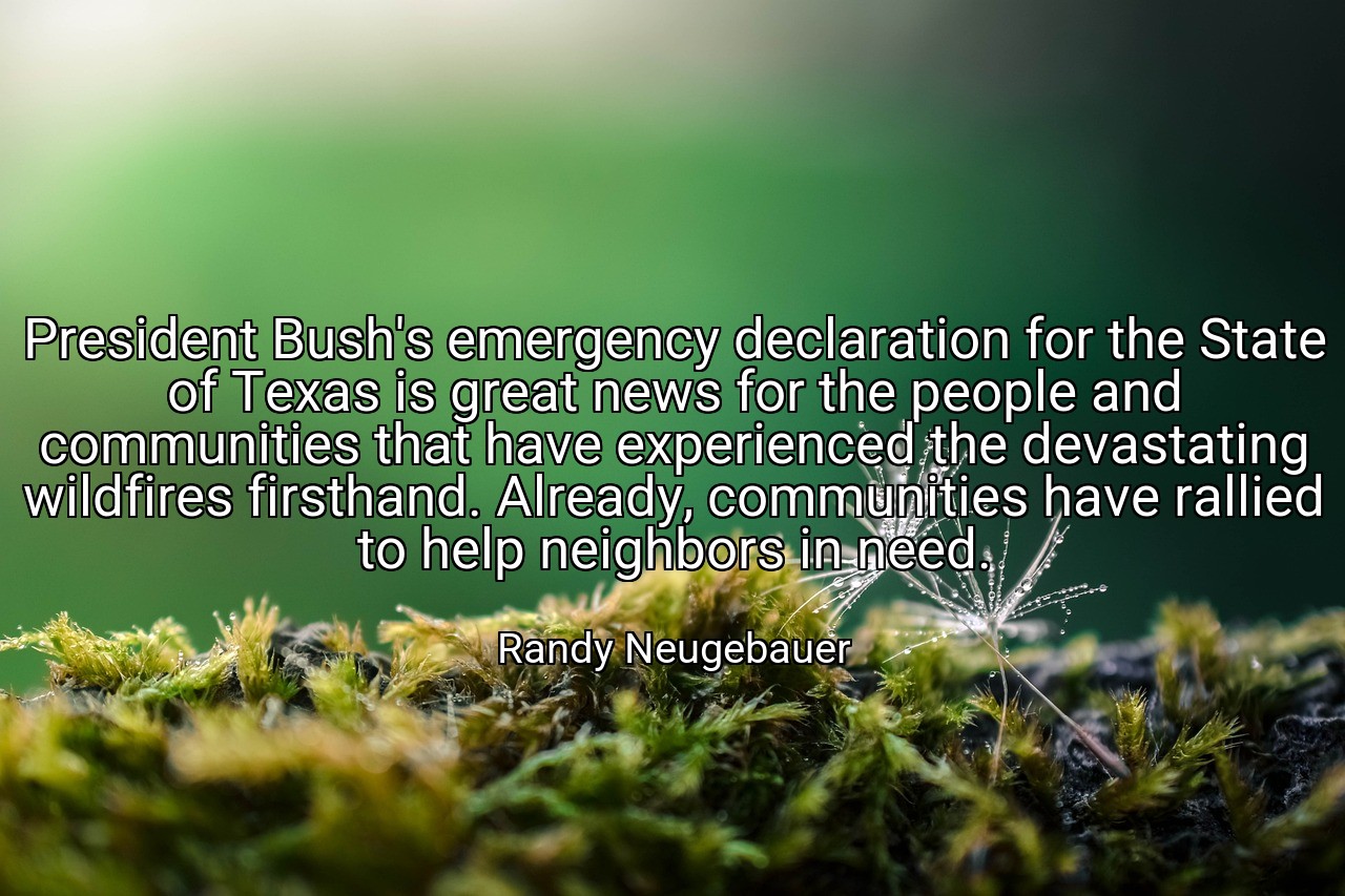 President Bush's emergency declaration for the State of Texas is great news for the people and communities that have experienced the devastating wildfires firsthand. Already, communities have rallied to help neighbors in need. - Randy Neugebauer