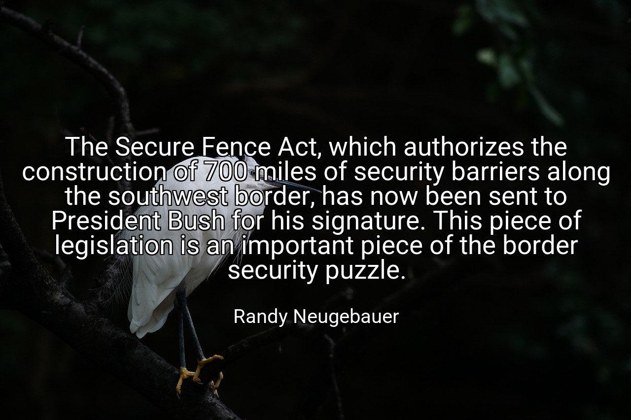 The Secure Fence Act, which authorizes the construction of 700 miles of security barriers along the southwest border, has now been sent to President Bush for his signature. This piece of legislation is an important piece of the border security puzzle. - Randy Neugebauer