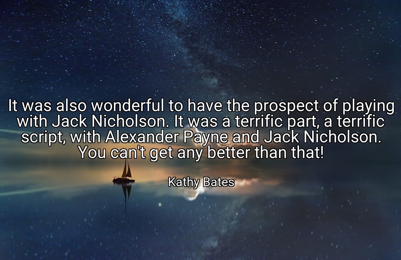 It was also wonderful to have the prospect of playing with Jack Nicholson. It was a terrific part, a terrific script, with Alexander Payne and Jack Nicholson. You can't get any better than that! - Kathy Bates