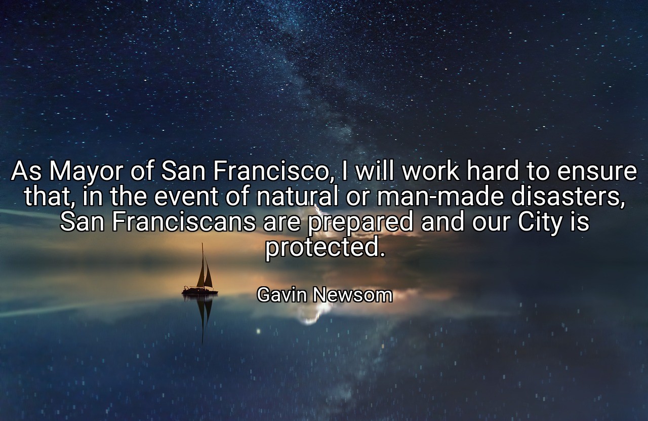 As Mayor of San Francisco, I will work hard to ensure that, in the event of natural or man-made disasters, San Franciscans are prepared and our City is protected. - Gavin Newsom