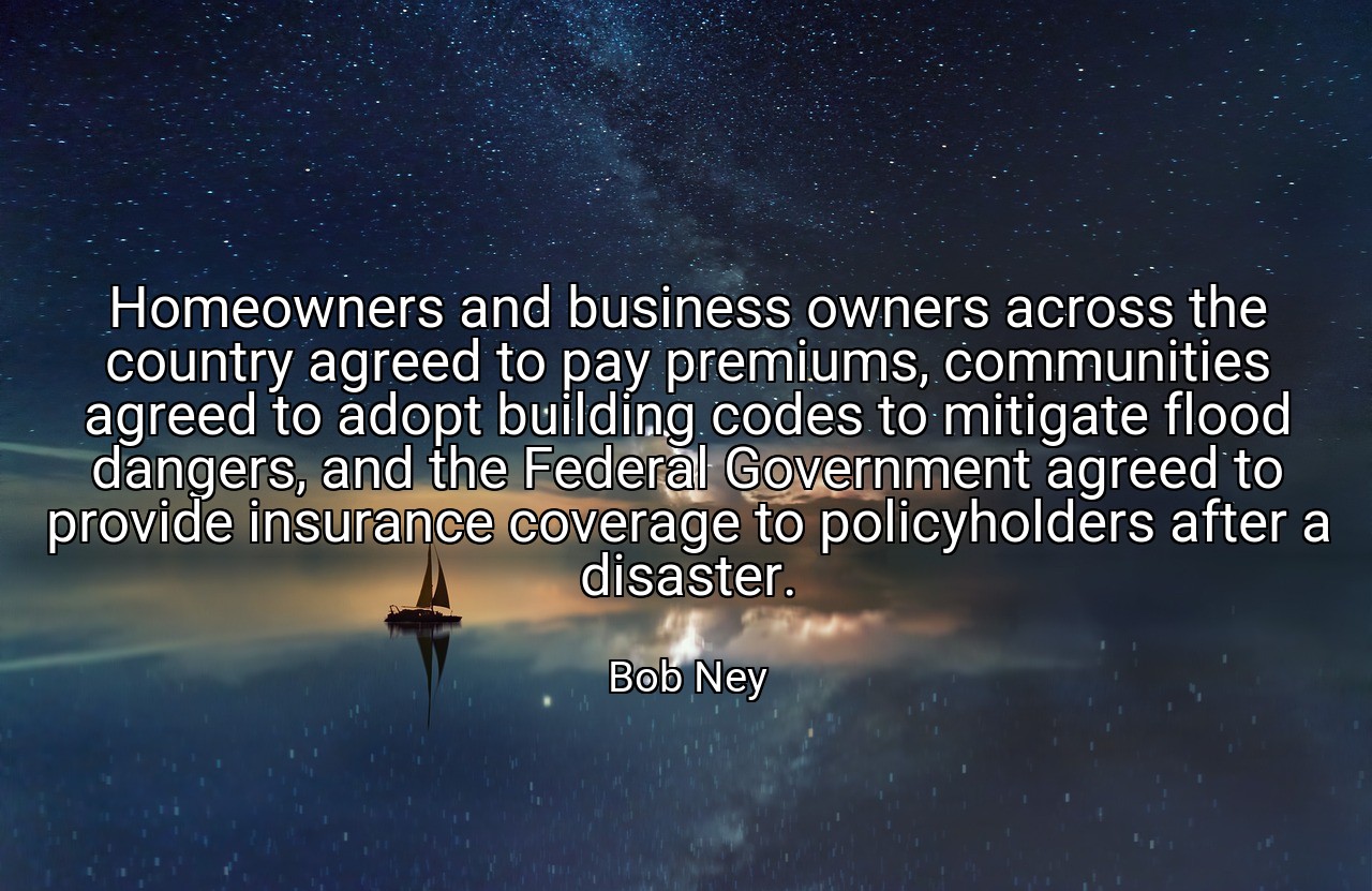 Homeowners and business owners across the country agreed to pay premiums, communities agreed to adopt building codes to mitigate flood dangers, and the Federal Government agreed to provide insurance coverage to policyholders after a disaster. - Bob Ney