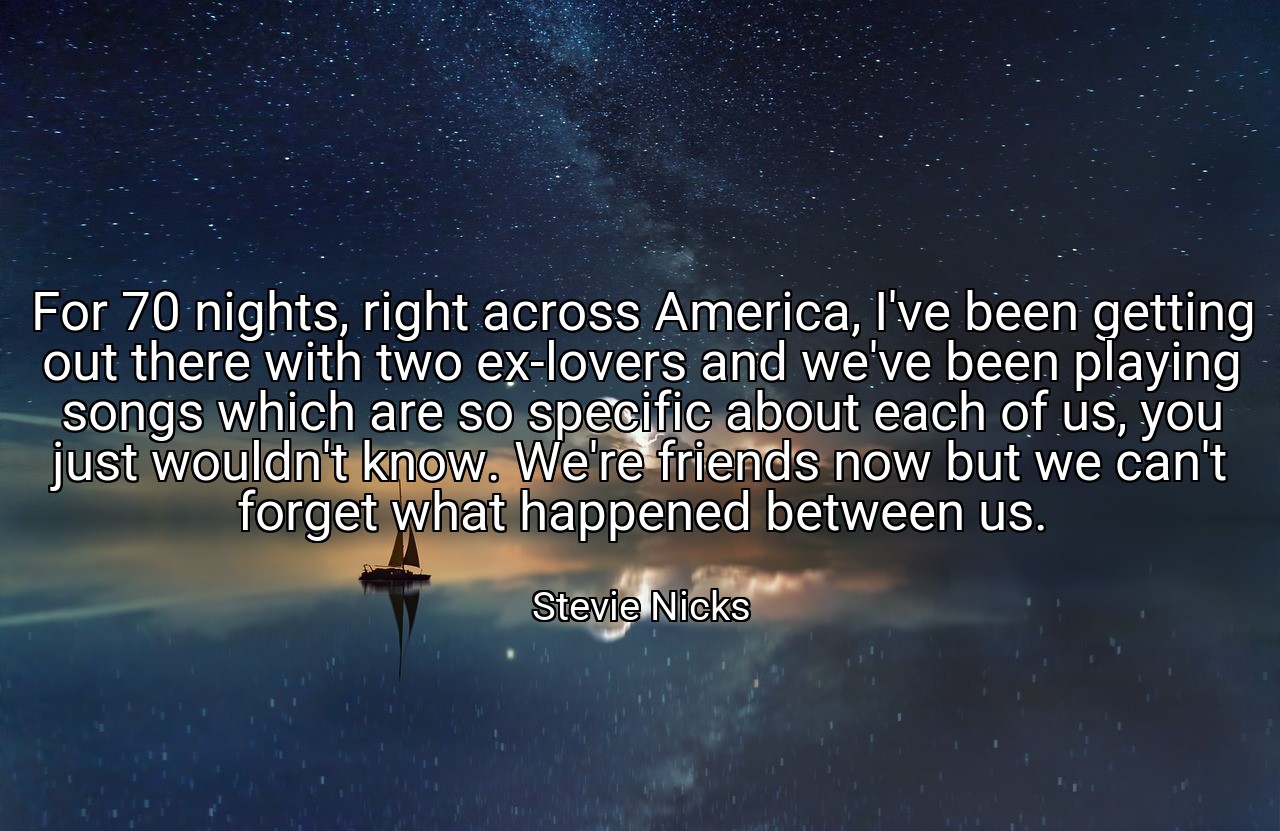 For 70 nights, right across America, I've been getting out there with two ex-lovers and we've been playing songs which are so specific about each of us, you just wouldn't know. We're friends now but we can't forget what happened between us. - Stevie Nicks