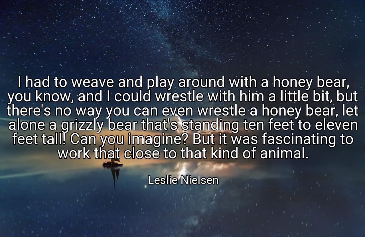 I had to weave and play around with a honey bear, you know, and I could wrestle with him a little bit, but there's no way you can even wrestle a honey bear, let alone a grizzly bear that's standing ten feet to eleven feet tall! Can you imagine? But it was fascinating to work that close to that kind of animal. - Leslie Nielsen