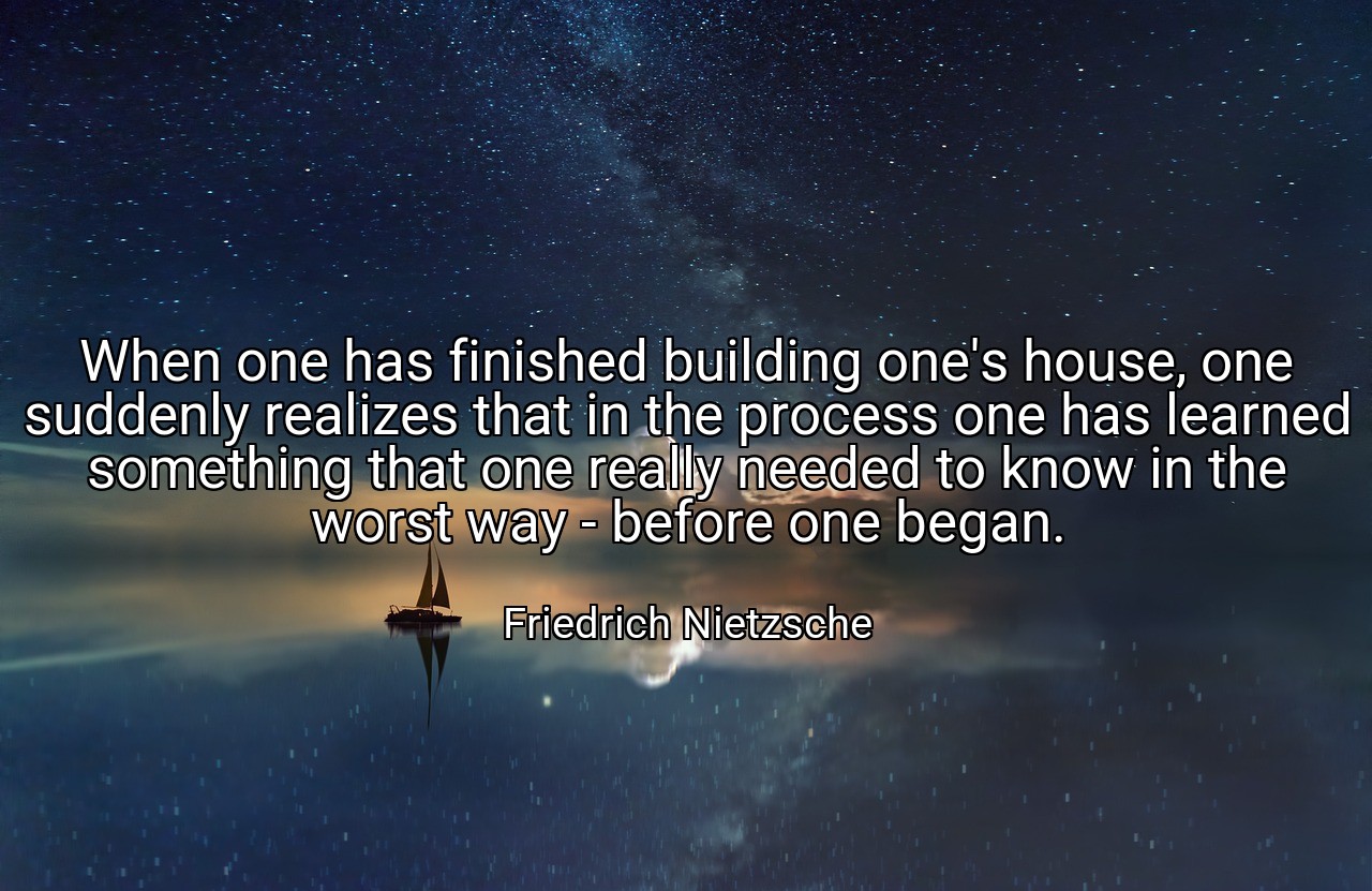When one has finished building one's house, one suddenly realizes that in the process one has learned something that one really needed to know in the worst way - before one began. - Friedrich Nietzsche